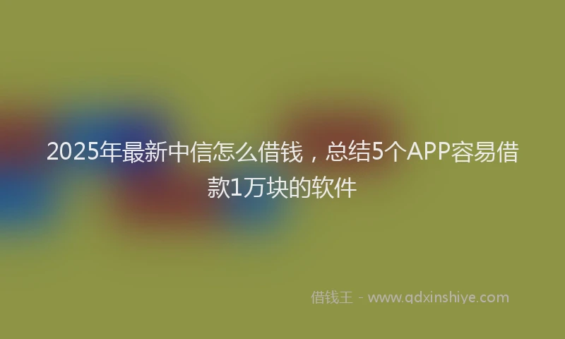 2025年最新中信怎么借钱，总结5个APP容易借款1万块的软件