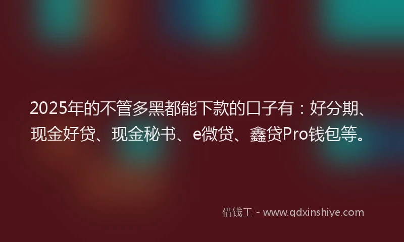 2025年的不管多黑都能下款的口子有：好分期、现金好贷、现金秘书、e微贷、鑫贷Pro钱包等。
