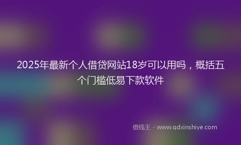 2025年最新个人借贷网站18岁可以用吗，概括五个门槛低易下款软件