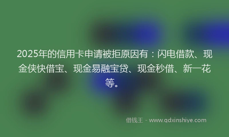 2025年的信用卡申请被拒原因有：闪电借款、现金侠快借宝、现金易融宝贷、现金秒借、新一花等。