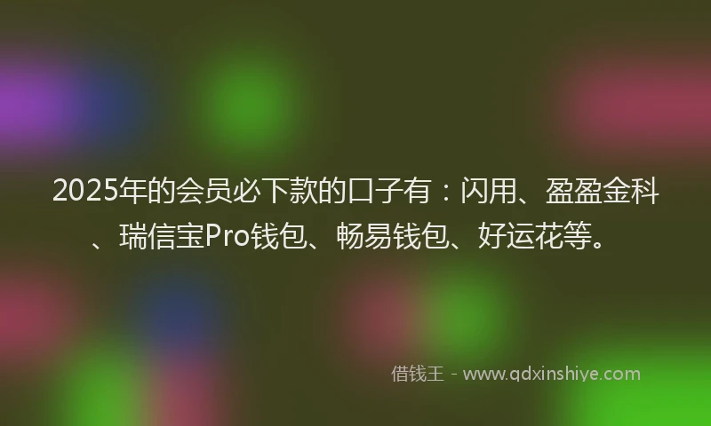 2025年的会员必下款的口子有：闪用、盈盈金科、瑞信宝Pro钱包、畅易钱包、好运花等。