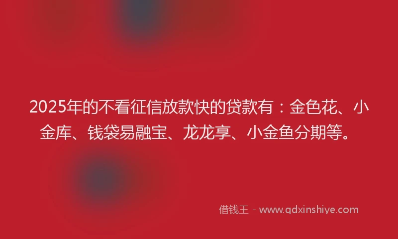 2025年的不看征信放款快的贷款有：金色花、小金库、钱袋易融宝、龙龙享、小金鱼分期等。