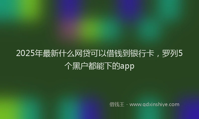 2025年最新什么网贷可以借钱到银行卡，罗列5个黑户都能下的app