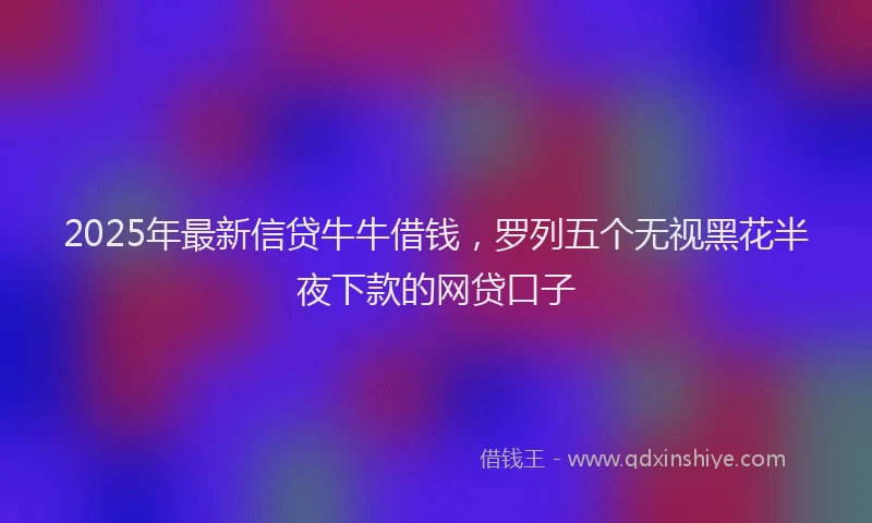 2025年最新信贷牛牛借钱，罗列五个无视黑花半夜下款的网贷口子