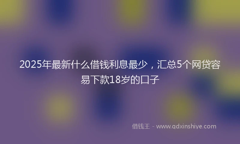 2025年最新什么借钱利息最少，汇总5个网贷容易下款18岁的口子