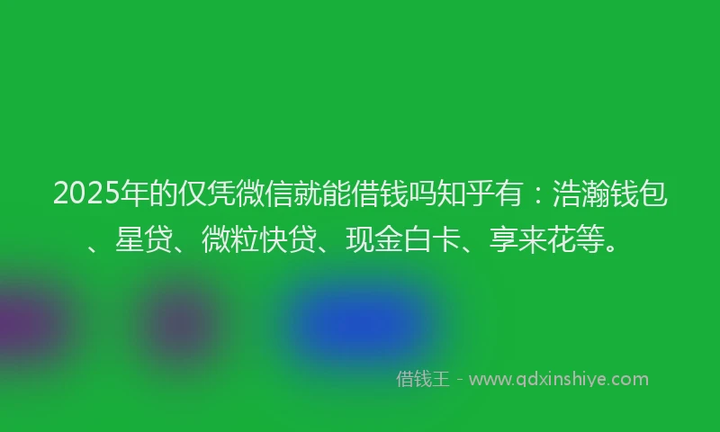 2025年的仅凭微信就能借钱吗知乎有：浩瀚钱包、星贷、微粒快贷、现金白卡、享来花等。