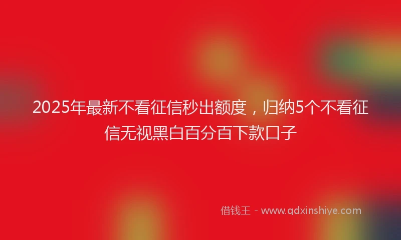 2025年最新不看征信秒出额度，归纳5个不看征信无视黑白百分百下款口子