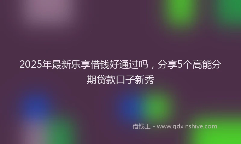 2025年最新乐享借钱好通过吗，分享5个高能分期贷款口子新秀