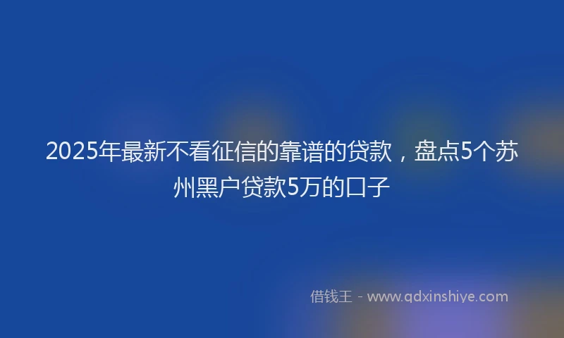 2025年最新不看征信的靠谱的贷款，盘点5个苏州黑户贷款5万的口子