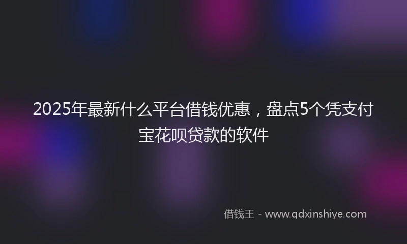 2025年最新什么平台借钱优惠，盘点5个凭支付宝花呗贷款的软件