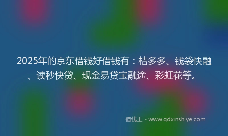 2025年的京东借钱好借钱有：桔多多、钱袋快融、读秒快贷、现金易贷宝融途、彩虹花等。