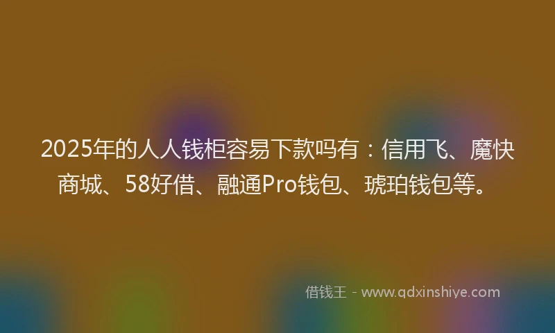 2025年的人人钱柜容易下款吗有：信用飞、魔快商城、58好借、融通Pro钱包、琥珀钱包等。
