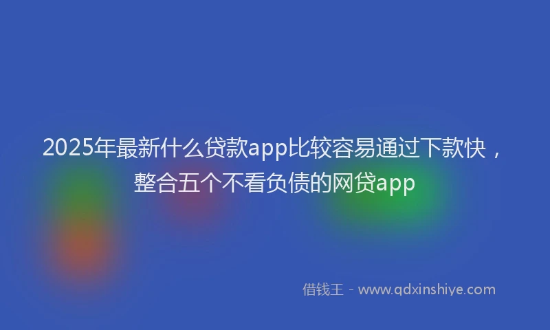 2025年最新什么贷款app比较容易通过下款快，整合五个不看负债的网贷app