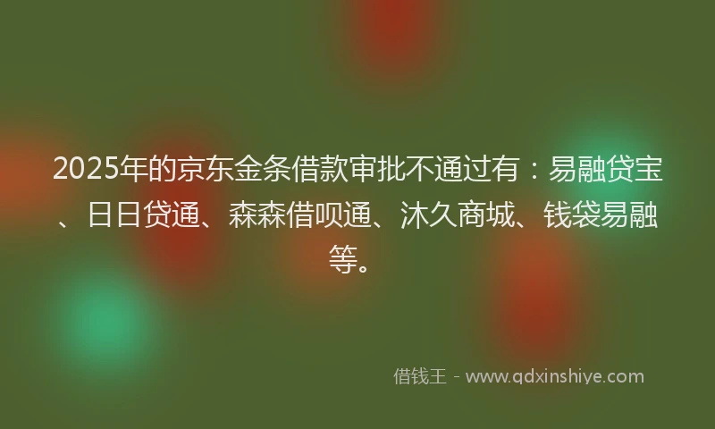 2025年的京东金条借款审批不通过有：易融贷宝、日日贷通、森森借呗通、沐久商城、钱袋易融等。