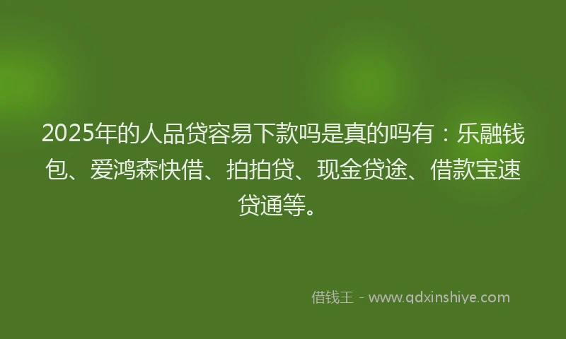 2025年的人品贷容易下款吗是真的吗有：乐融钱包、爱鸿森快借、拍拍贷、现金贷途、借款宝速贷通等。