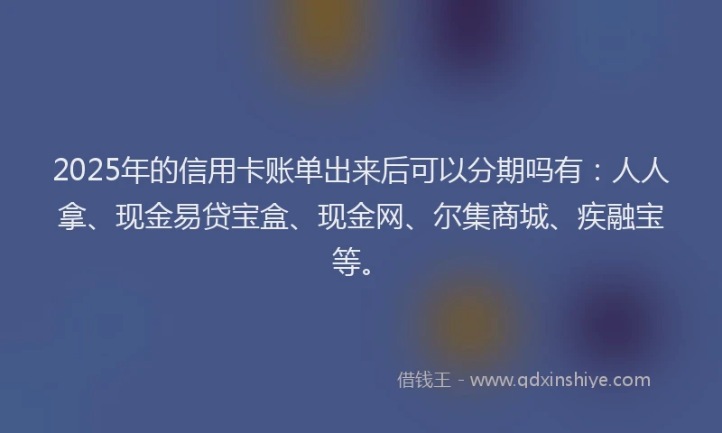 2025年的信用卡账单出来后可以分期吗有：人人拿、现金易贷宝盒、现金网、尔集商城、疾融宝等。