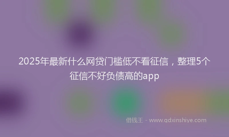 2025年最新什么网贷门槛低不看征信，整理5个征信不好负债高的app