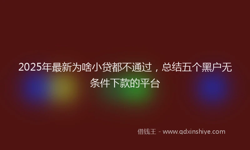 2025年最新为啥小贷都不通过，总结五个黑户无条件下款的平台