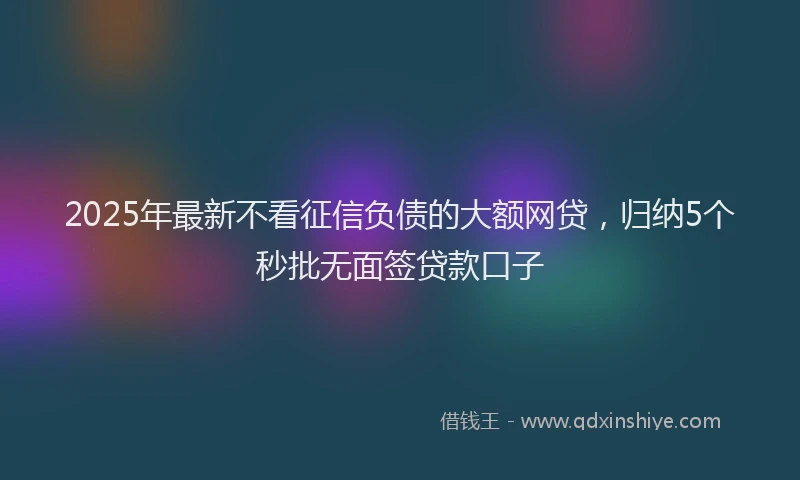 2025年最新不看征信负债的大额网贷，归纳5个秒批无面签贷款口子