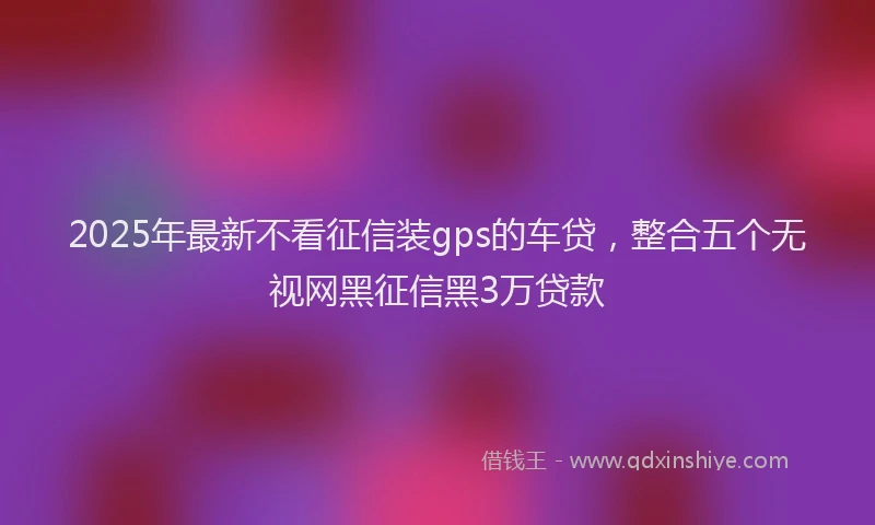 2025年最新不看征信装gps的车贷，整合五个无视网黑征信黑3万贷款