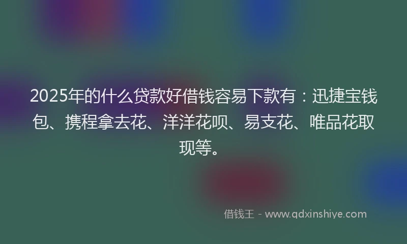 2025年的什么贷款好借钱容易下款有：迅捷宝钱包、携程拿去花、洋洋花呗、易支花、唯品花取现等。