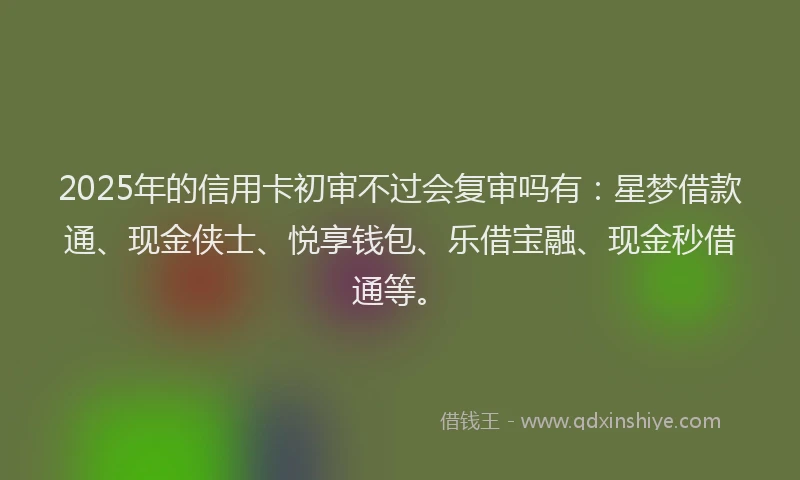 2025年的信用卡初审不过会复审吗有：星梦借款通、现金侠士、悦享钱包、乐借宝融、现金秒借通等。