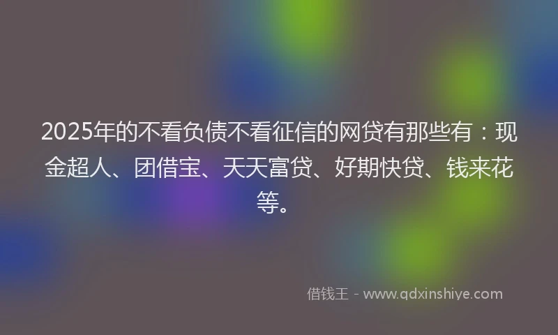2025年的不看负债不看征信的网贷有那些有：现金超人、团借宝、天天富贷、好期快贷、钱来花等。