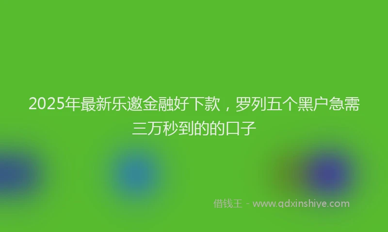 2025年最新乐邀金融好下款，罗列五个黑户急需三万秒到的的口子