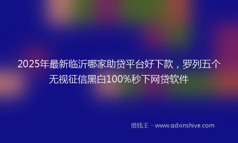 2025年最新临沂哪家助贷平台好下款，罗列五个无视征信黑白100%秒下网贷软件