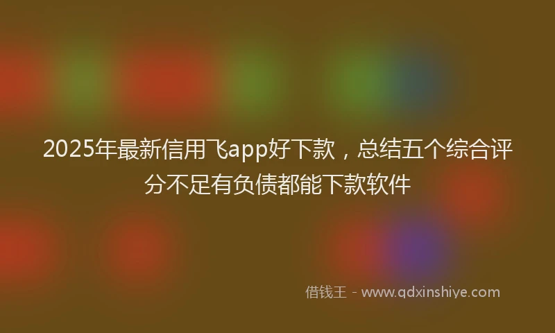 2025年最新信用飞app好下款，总结五个综合评分不足有负债都能下款软件