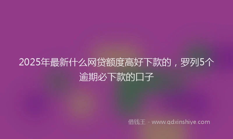 2025年最新什么网贷额度高好下款的，罗列5个逾期必下款的口子