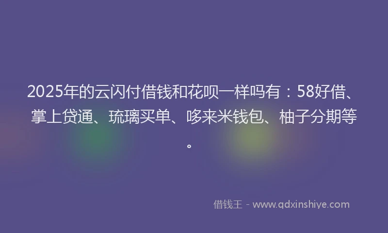 2025年的云闪付借钱和花呗一样吗有：58好借、掌上贷通、琉璃买单、哆来米钱包、柚子分期等。