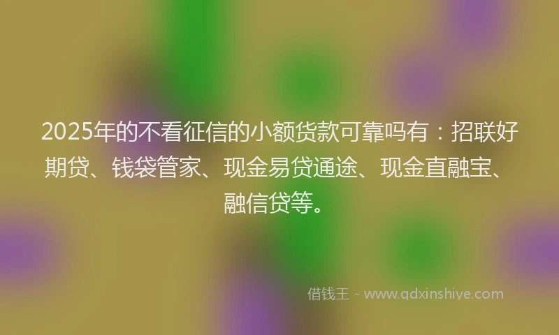 2025年的不看征信的小额货款可靠吗有：招联好期贷、钱袋管家、现金易贷通途、现金直融宝、融信贷等。