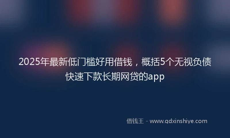 2025年最新低门槛好用借钱，概括5个无视负债快速下款长期网贷的app