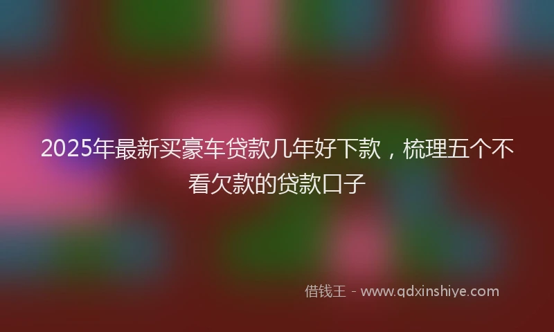 2025年最新买豪车贷款几年好下款，梳理五个不看欠款的贷款口子
