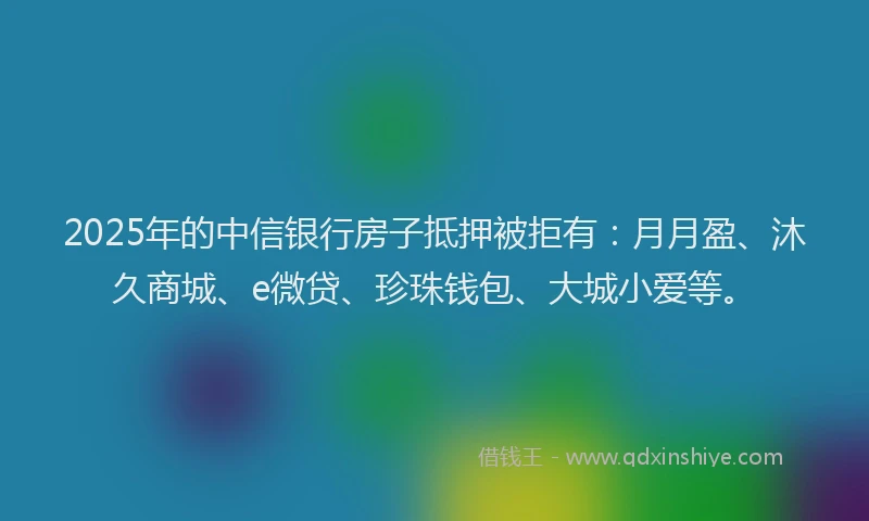 2025年的中信银行房子抵押被拒有：月月盈、沐久商城、e微贷、珍珠钱包、大城小爱等。