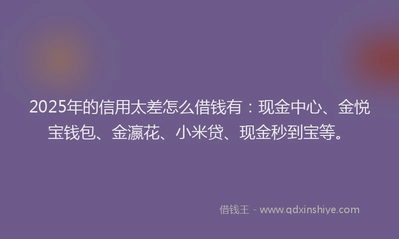 2025年的信用太差怎么借钱有：现金中心、金悦宝钱包、金瀛花、小米贷、现金秒到宝等。