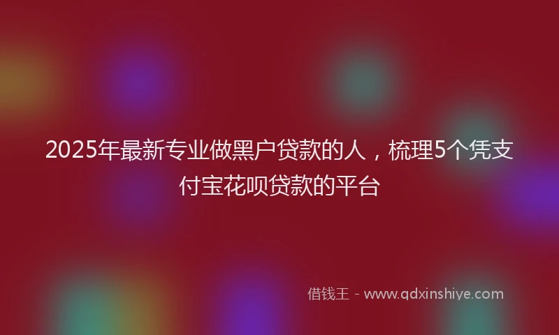 2025年最新专业做黑户贷款的人，梳理5个凭支付宝花呗贷款的平台
