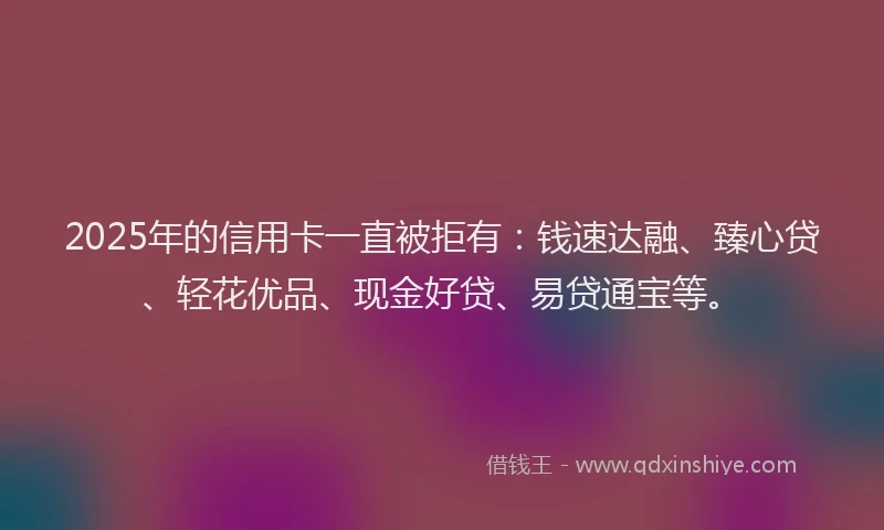 2025年的信用卡一直被拒有：钱速达融、臻心贷、轻花优品、现金好贷、易贷通宝等。
