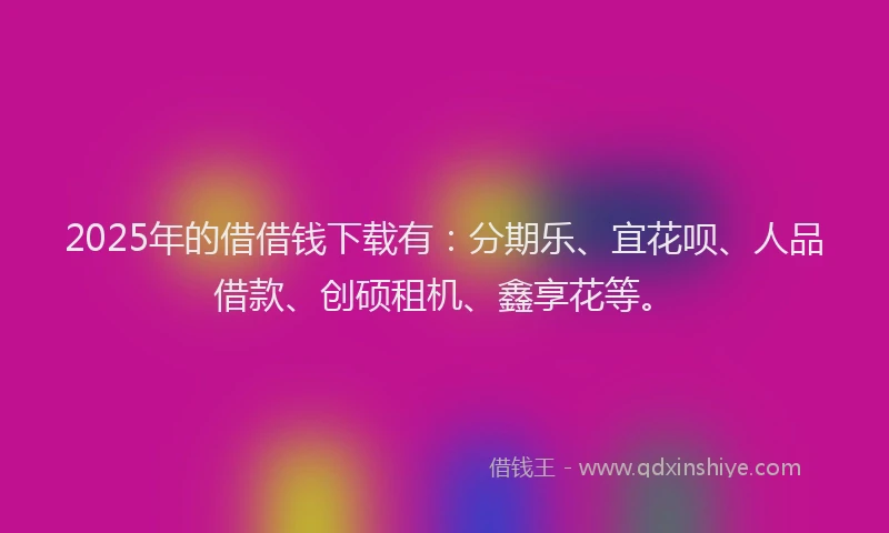 2025年的借借钱下载有：分期乐、宜花呗、人品借款、创硕租机、鑫享花等。