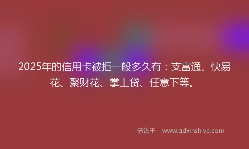 2025年的信用卡被拒一般多久有：支富通、快易花、聚财花、掌上贷、任意下等。