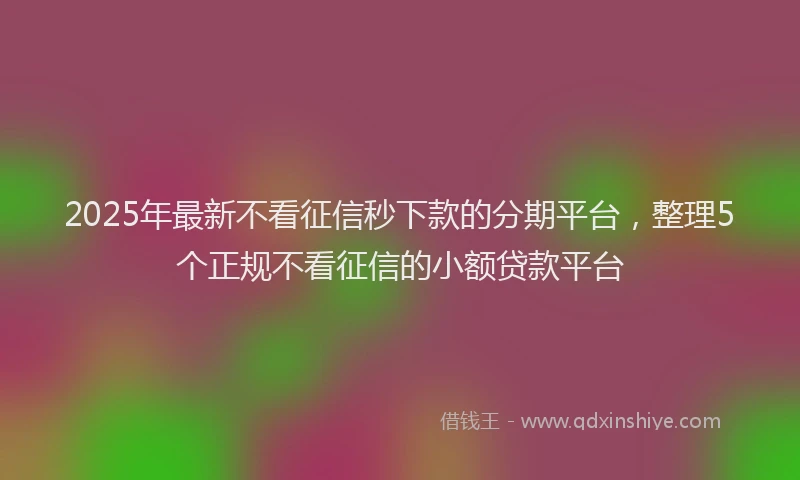2025年最新不看征信秒下款的分期平台，整理5个正规不看征信的小额贷款平台