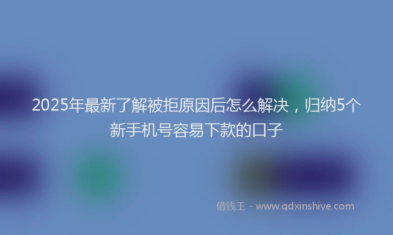 2025年最新了解被拒原因后怎么解决，归纳5个新手机号容易下款的口子