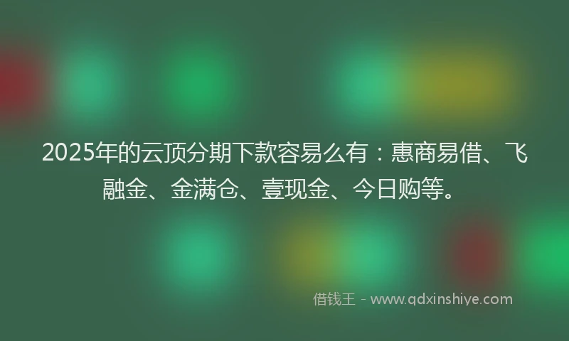 2025年的云顶分期下款容易么有：惠商易借、飞融金、金满仓、壹现金、今日购等。