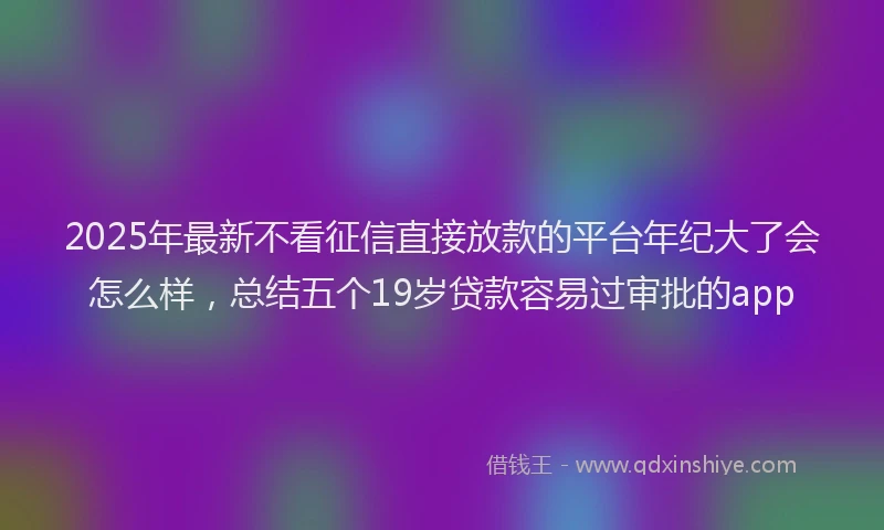 2025年最新不看征信直接放款的平台年纪大了会怎么样，总结五个19岁贷款容易过审批的app