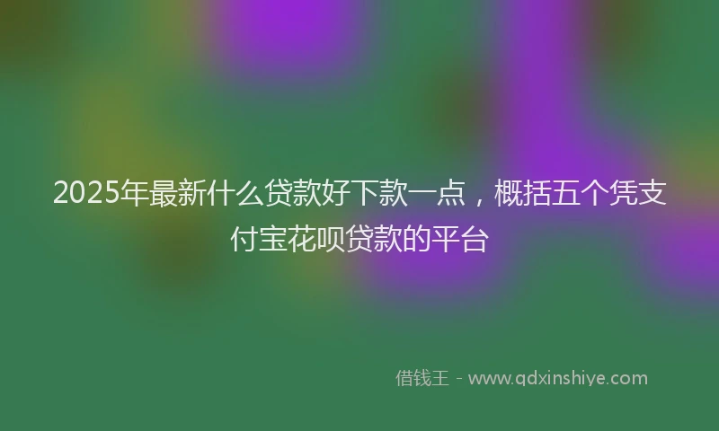 2025年最新什么贷款好下款一点，概括五个凭支付宝花呗贷款的平台