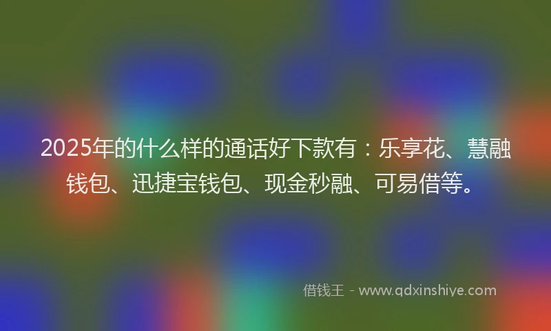 2025年的什么样的通话好下款有：乐享花、慧融钱包、迅捷宝钱包、现金秒融、可易借等。