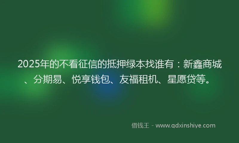 2025年的不看征信的抵押绿本找谁有：新鑫商城、分期易、悦享钱包、友福租机、星愿贷等。
