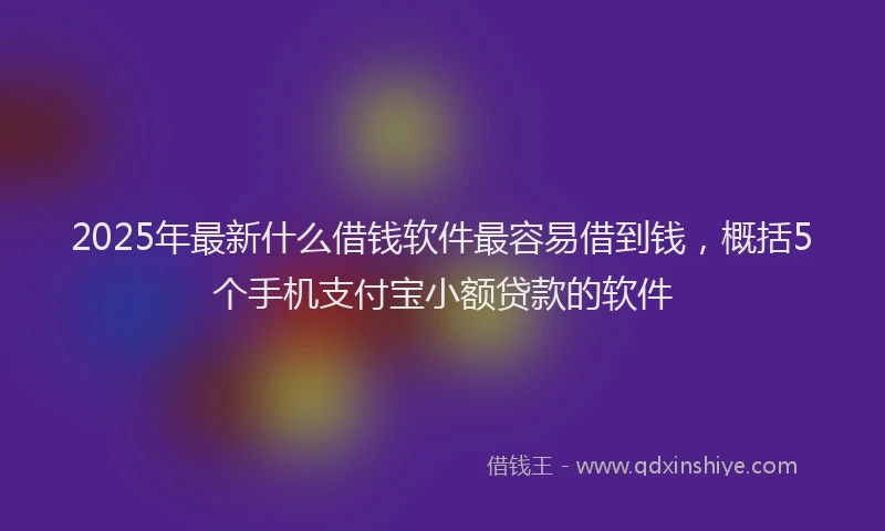 2025年最新什么借钱软件最容易借到钱，概括5个手机支付宝小额贷款的软件