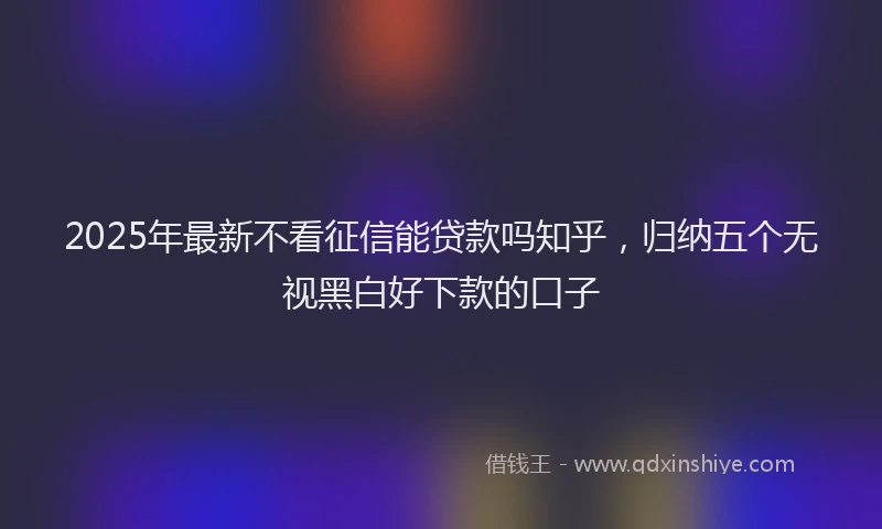 2025年最新不看征信能贷款吗知乎，归纳五个无视黑白好下款的口子